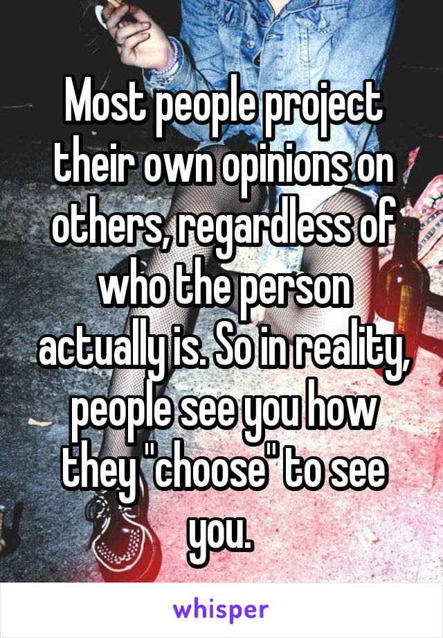 Most people project their own opinions on others, regardless of who the person actually is. So in reality, people see you how they "choose" to see you. 