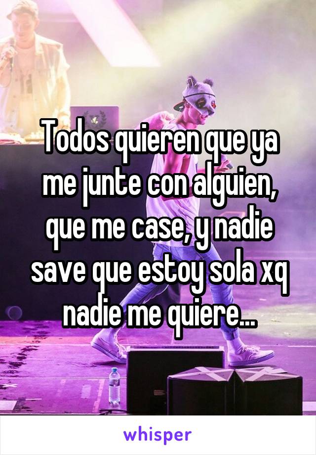 Todos quieren que ya me junte con alguien, que me case, y nadie save que estoy sola xq nadie me quiere...