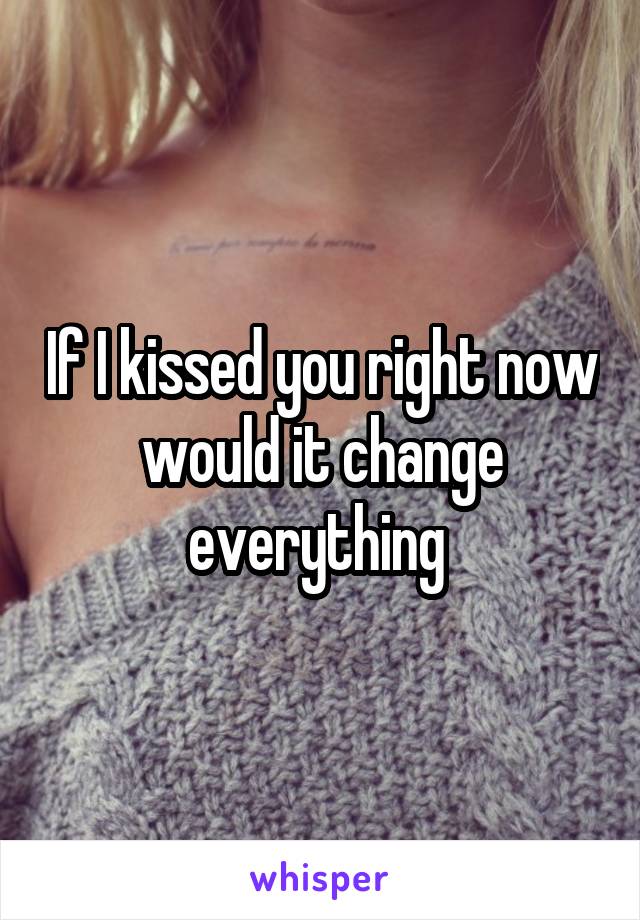 If I kissed you right now would it change everything 