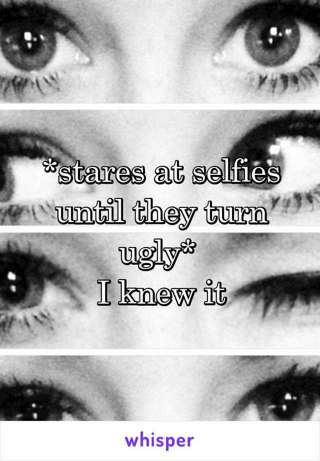 *stares at selfies until they turn ugly* 
I knew it