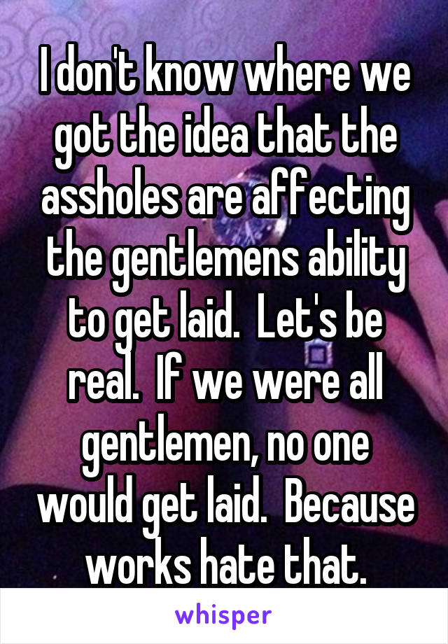 I don't know where we got the idea that the assholes are affecting the gentlemens ability to get laid.  Let's be real.  If we were all gentlemen, no one would get laid.  Because works hate that.