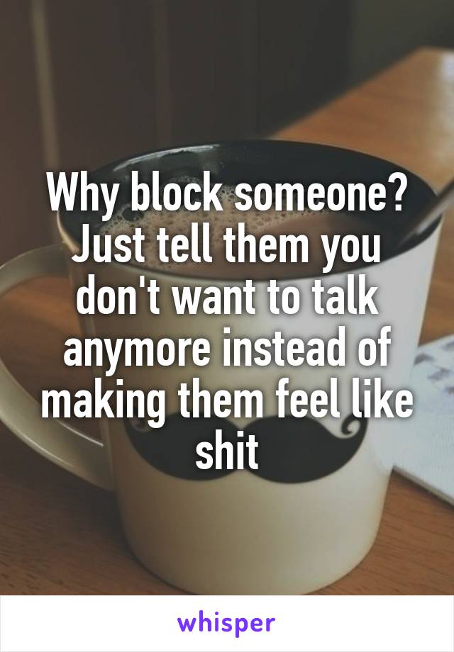 Why block someone? Just tell them you don't want to talk anymore instead of making them feel like shit