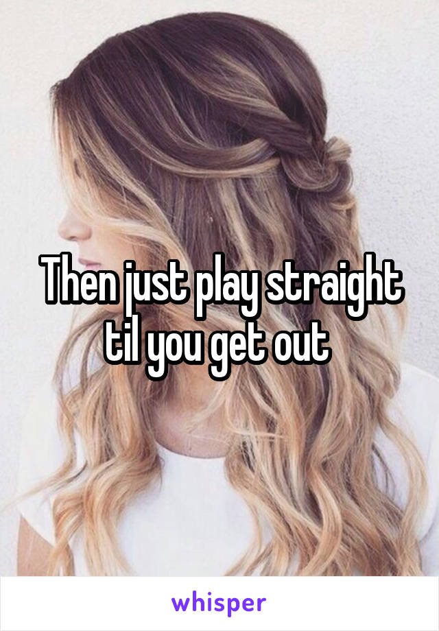 Then just play straight til you get out 