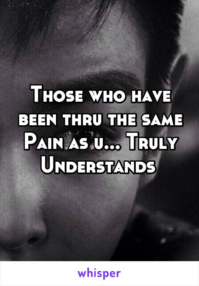 Those who have been thru the same Pain as u... Truly Understands 
