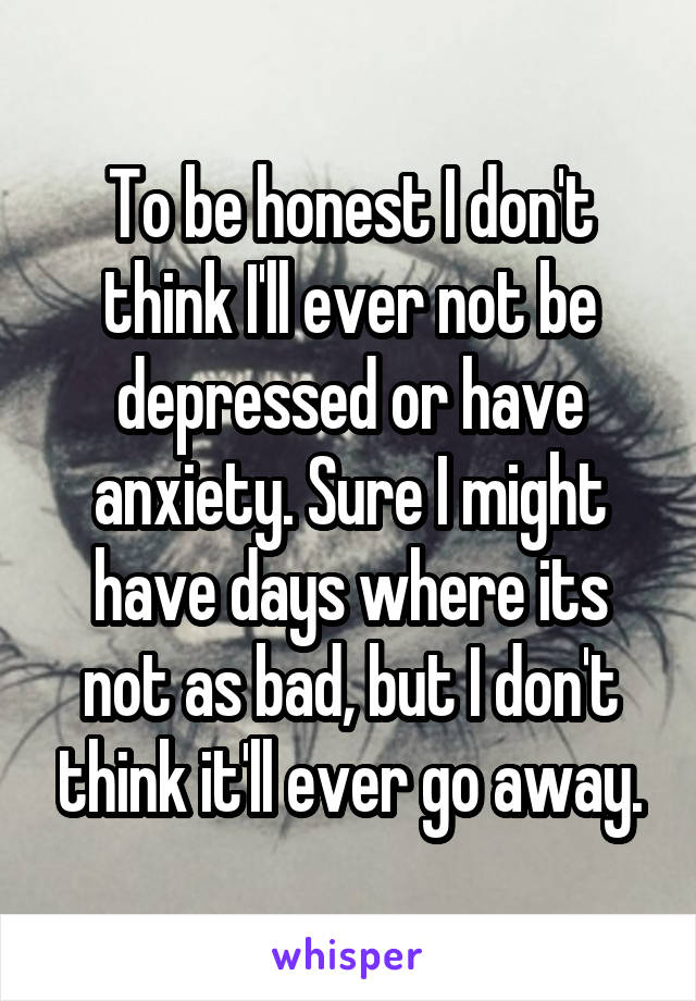 To be honest I don't think I'll ever not be depressed or have anxiety. Sure I might have days where its not as bad, but I don't think it'll ever go away.