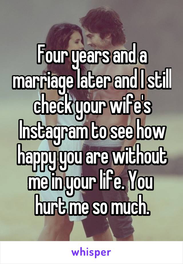 Four years and a marriage later and I still check your wife's Instagram to see how happy you are without me in your life. You  hurt me so much.