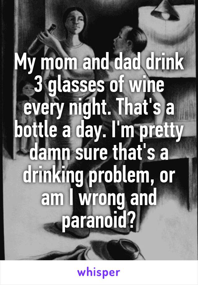 My mom and dad drink 3 glasses of wine every night. That's a bottle a day. I'm pretty damn sure that's a drinking problem, or am I wrong and paranoid?