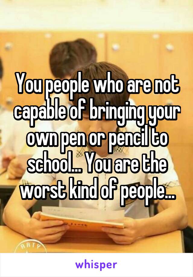 You people who are not capable of bringing your own pen or pencil to school... You are the worst kind of people...