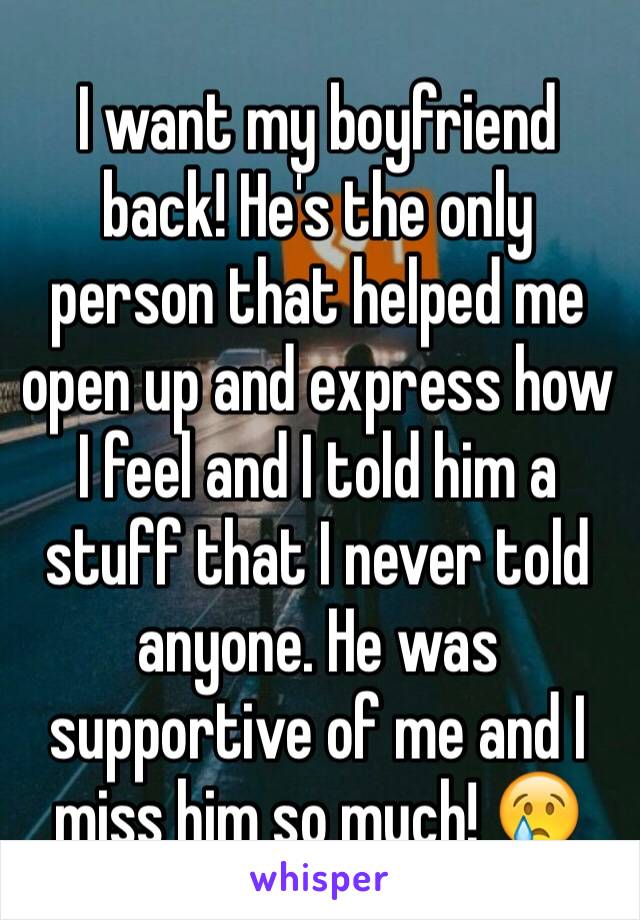 I want my boyfriend back! He's the only person that helped me open up and express how I feel and I told him a stuff that I never told anyone. He was supportive of me and I miss him so much! 😢