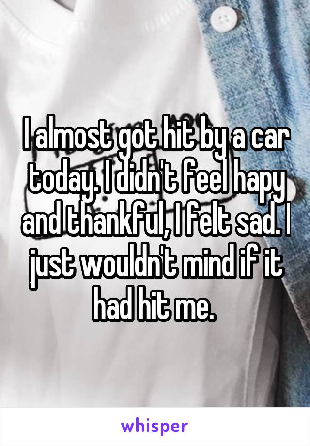 I almost got hit by a car today. I didn't feel hapy and thankful, I felt sad. I just wouldn't mind if it had hit me. 