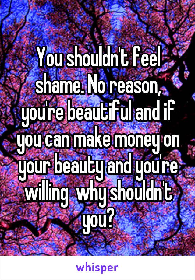 You shouldn't feel shame. No reason, you're beautiful and if you can make money on your beauty and you're willing  why shouldn't you?