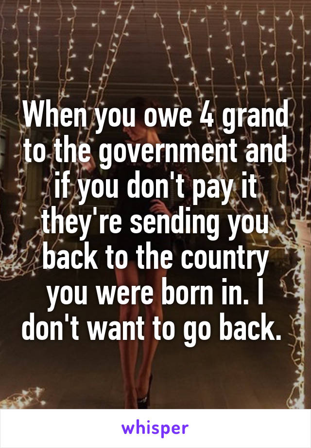 When you owe 4 grand to the government and if you don't pay it they're sending you back to the country you were born in. I don't want to go back. 