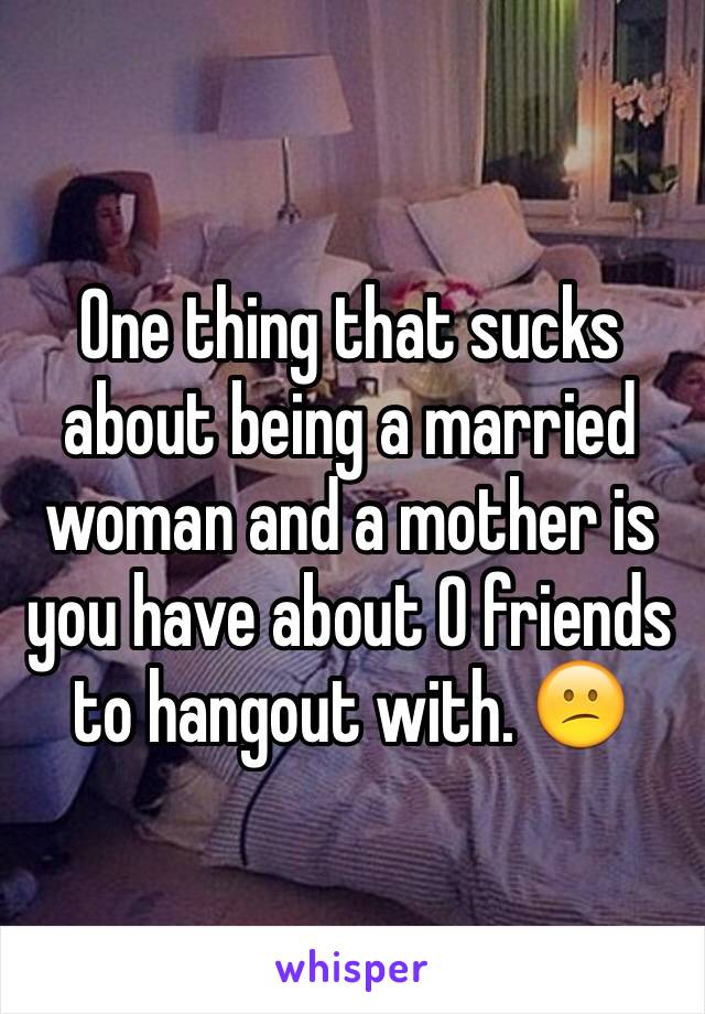 One thing that sucks about being a married woman and a mother is you have about 0 friends to hangout with. 😕