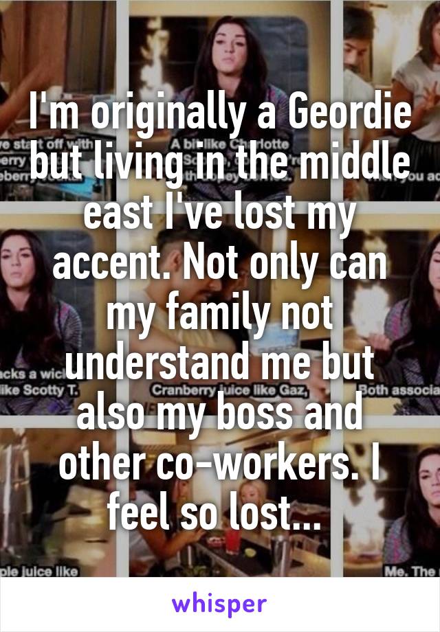 I'm originally a Geordie but living in the middle east I've lost my accent. Not only can my family not understand me but also my boss and other co-workers. I feel so lost... 