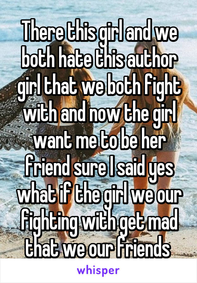 There this girl and we both hate this author girl that we both fight with and now the girl want me to be her friend sure I said yes what if the girl we our fighting with get mad that we our friends 