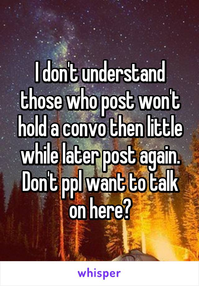 I don't understand those who post won't hold a convo then little while later post again. Don't ppl want to talk on here?