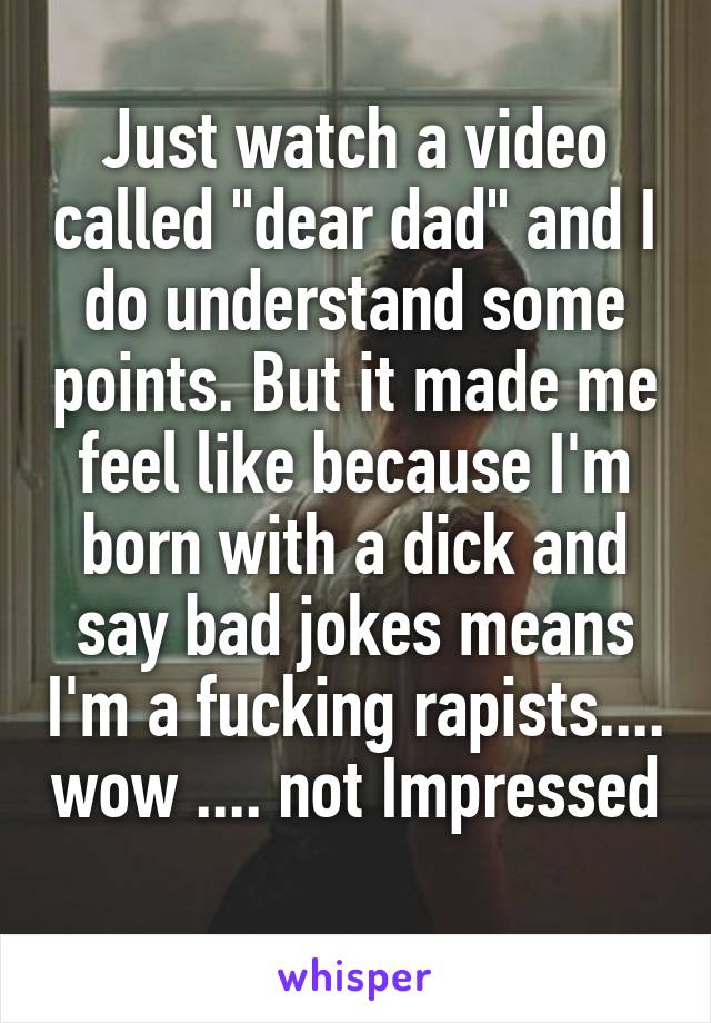 Just watch a video called "dear dad" and I do understand some points. But it made me feel like because I'm born with a dick and say bad jokes means I'm a fucking rapists.... wow .... not Impressed 