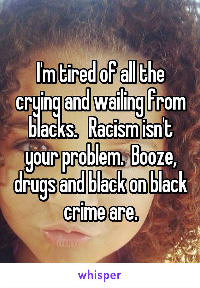 I'm tired of all the crying and wailing from blacks.   Racism isn't your problem.  Booze, drugs and black on black crime are.