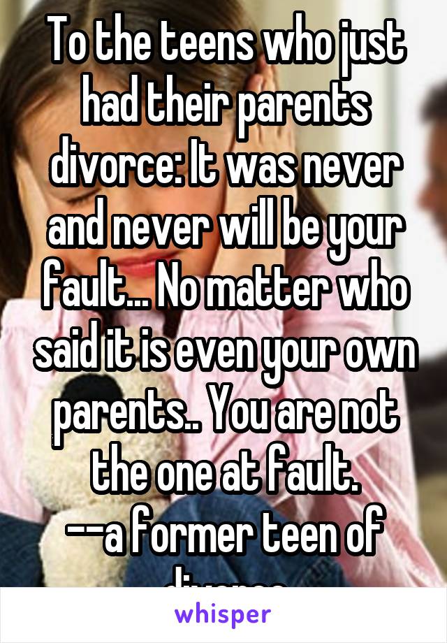 To the teens who just had their parents divorce: It was never and never will be your fault... No matter who said it is even your own parents.. You are not the one at fault.
--a former teen of divorce