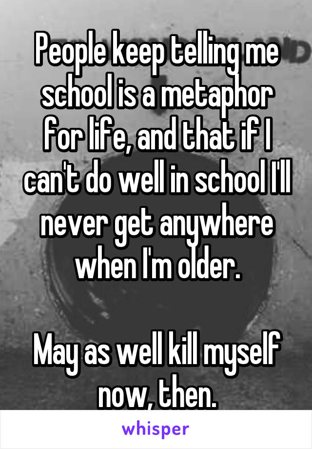 People keep telling me school is a metaphor for life, and that if I can't do well in school I'll never get anywhere when I'm older.

May as well kill myself now, then.