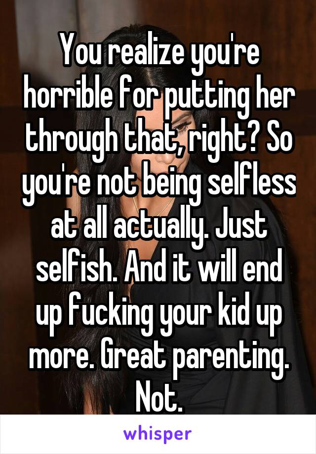 You realize you're horrible for putting her through that, right? So you're not being selfless at all actually. Just selfish. And it will end up fucking your kid up more. Great parenting. Not.