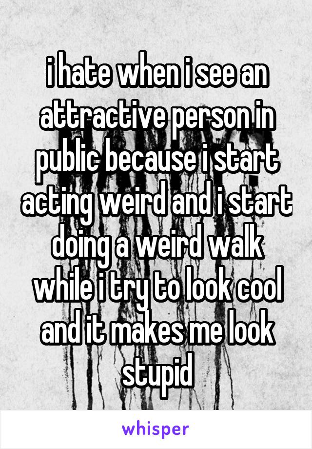 i hate when i see an attractive person in public because i start acting weird and i start doing a weird walk while i try to look cool and it makes me look stupid