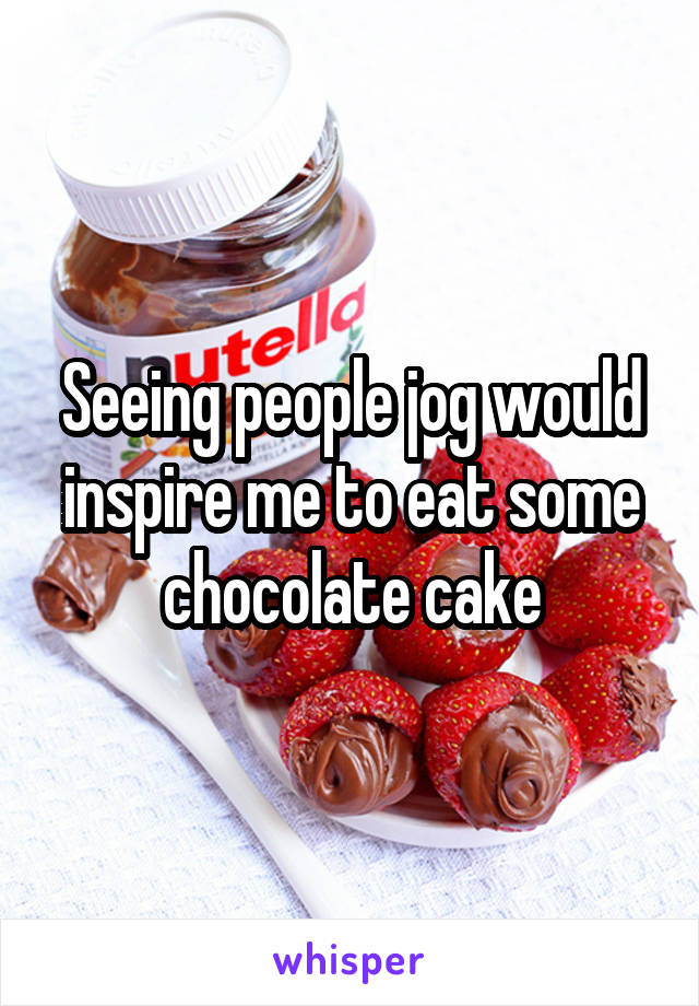 Seeing people jog would inspire me to eat some chocolate cake