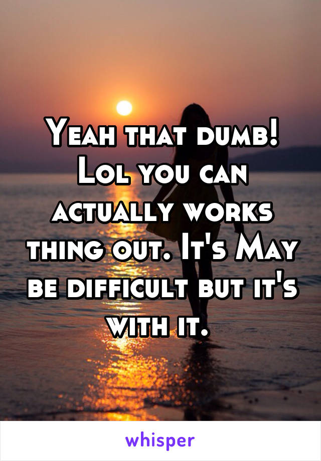 Yeah that dumb! Lol you can actually works thing out. It's May be difficult but it's with it. 