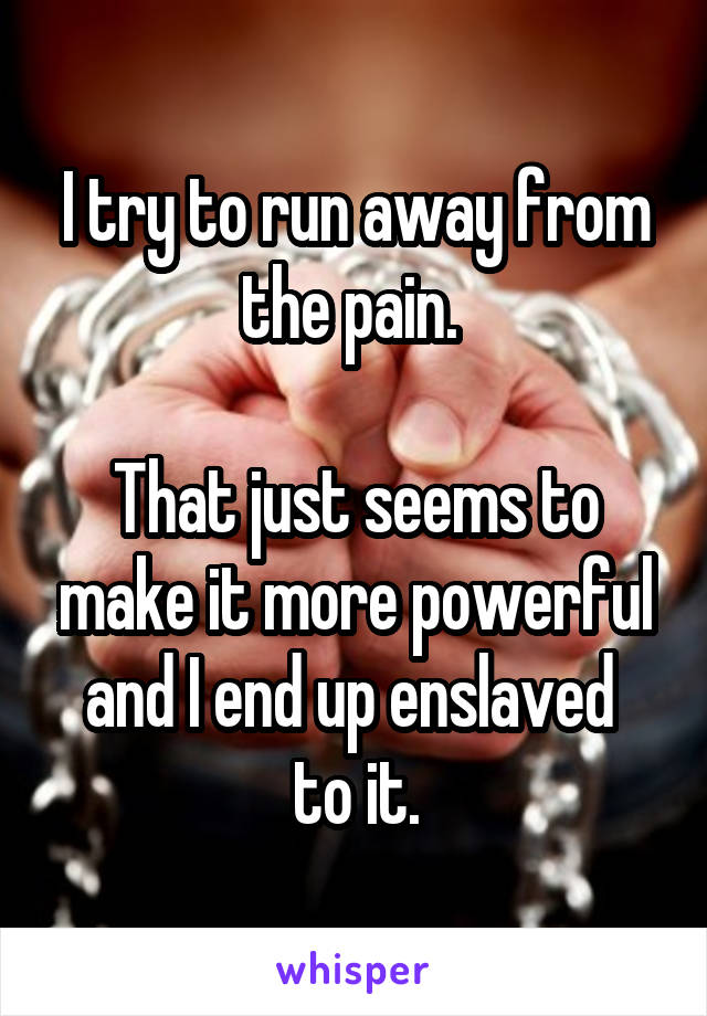 I try to run away from the pain. 

That just seems to make it more powerful and I end up enslaved 
to it.