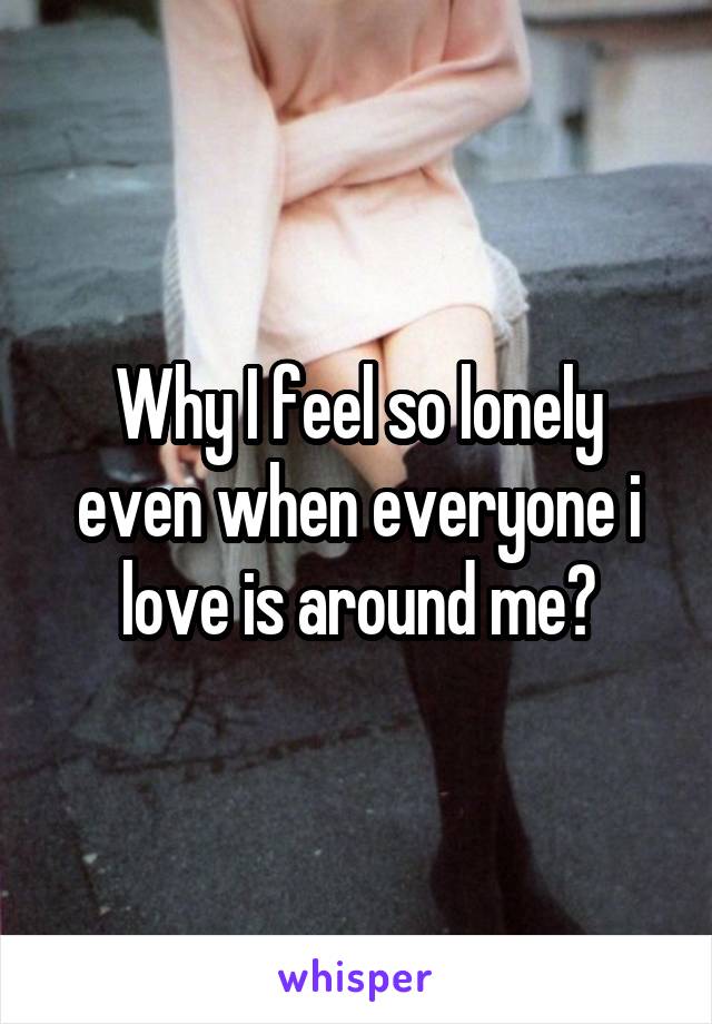 Why I feel so lonely even when everyone i love is around me?