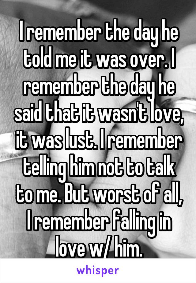 I remember the day he told me it was over. I remember the day he said that it wasn't love, it was lust. I remember telling him not to talk to me. But worst of all, I remember falling in love w/ him.