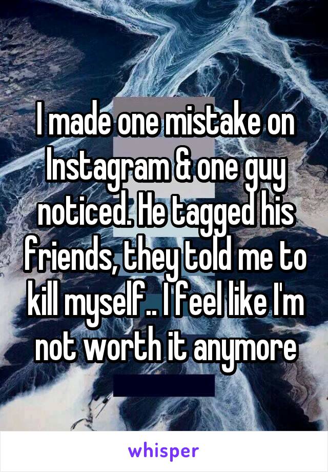 I made one mistake on Instagram & one guy noticed. He tagged his friends, they told me to kill myself.. I feel like I'm not worth it anymore