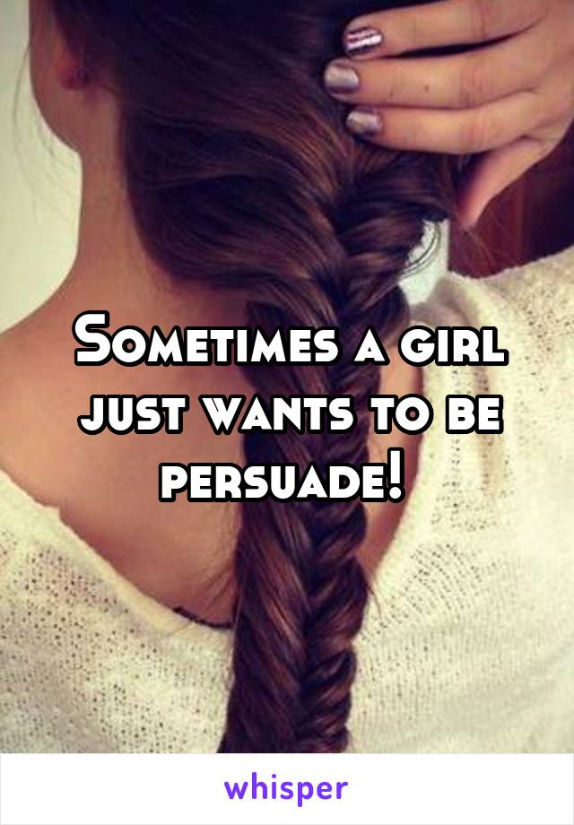 Sometimes a girl just wants to be persuade! 