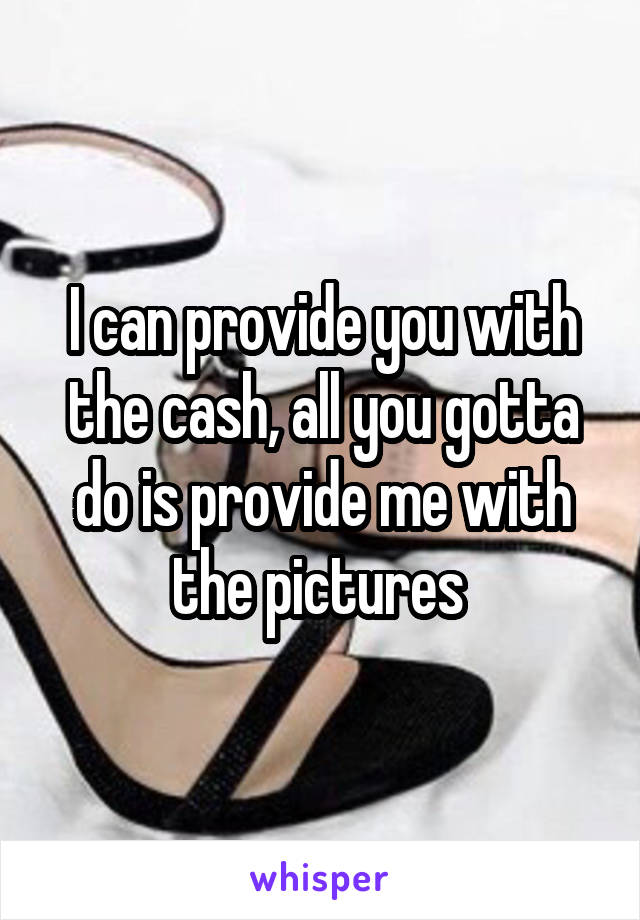 I can provide you with the cash, all you gotta do is provide me with the pictures 