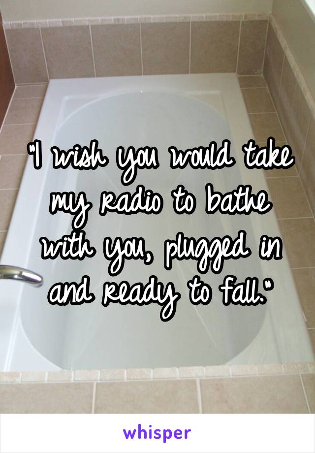 "I wish you would take my radio to bathe with you, plugged in and ready to fall."