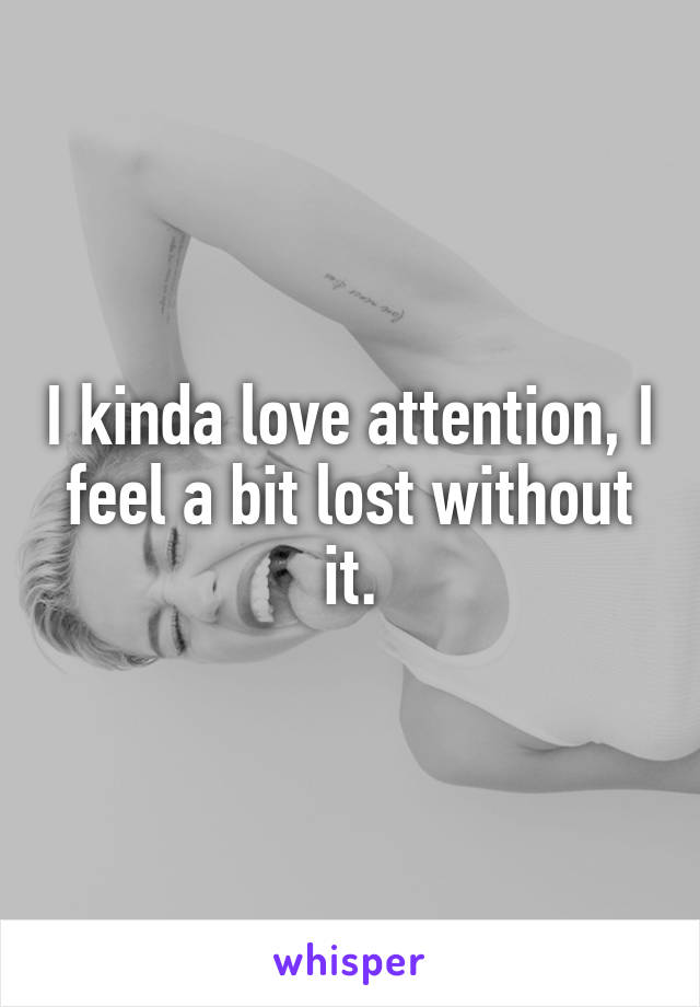 I kinda love attention, I feel a bit lost without it.