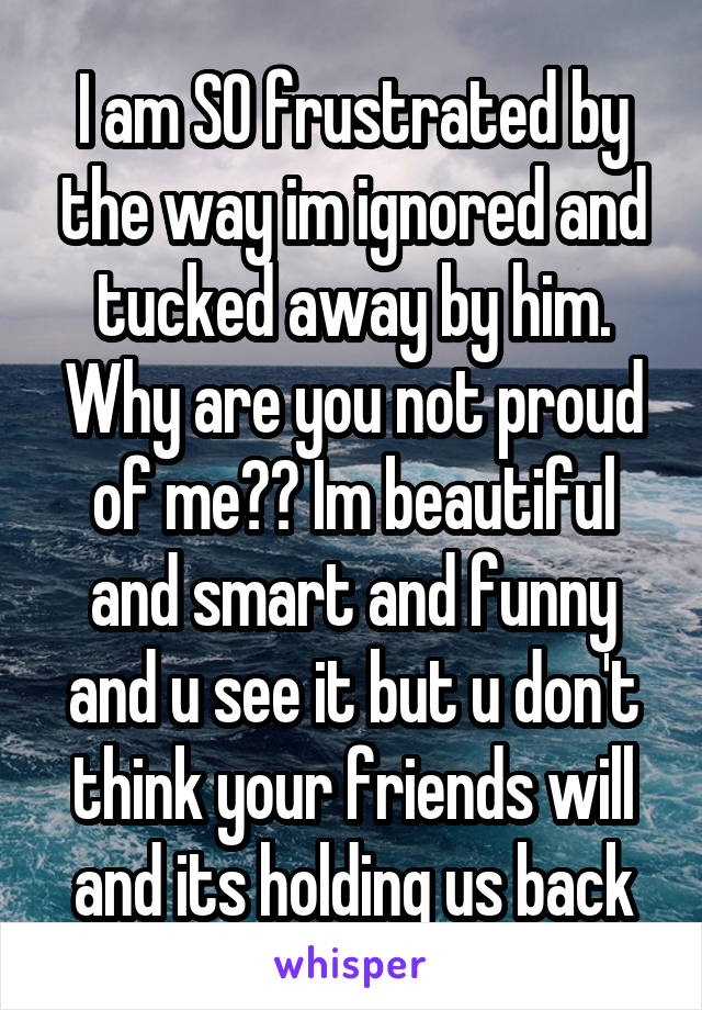 I am SO frustrated by the way im ignored and tucked away by him. Why are you not proud of me?? Im beautiful and smart and funny and u see it but u don't think your friends will and its holding us back