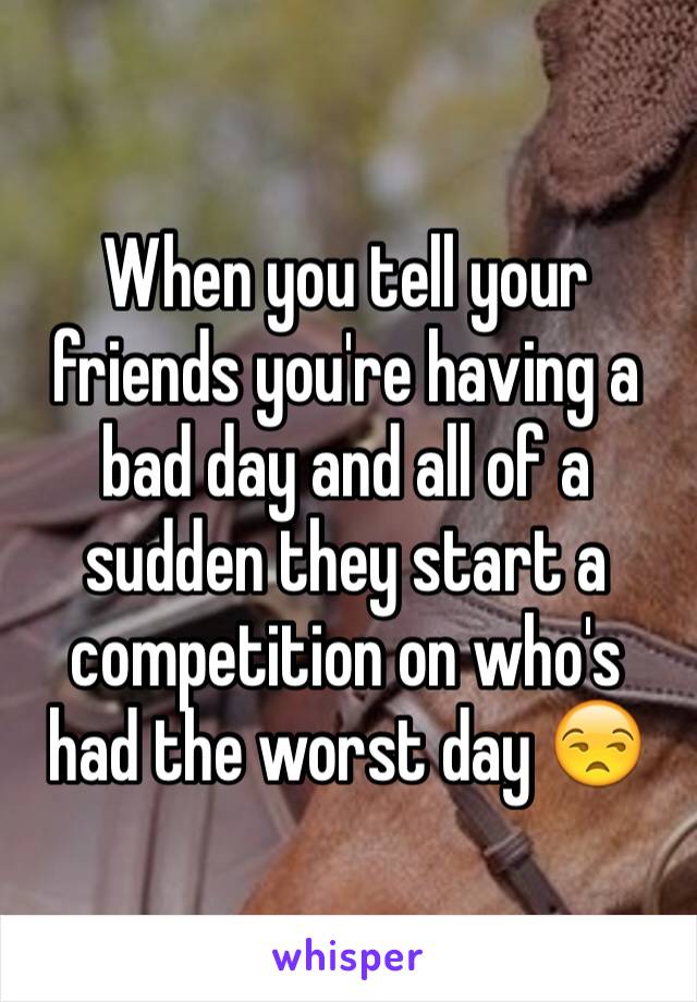 When you tell your friends you're having a bad day and all of a sudden they start a competition on who's had the worst day 😒