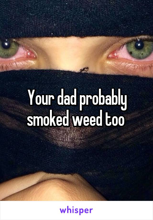 Your dad probably smoked weed too 