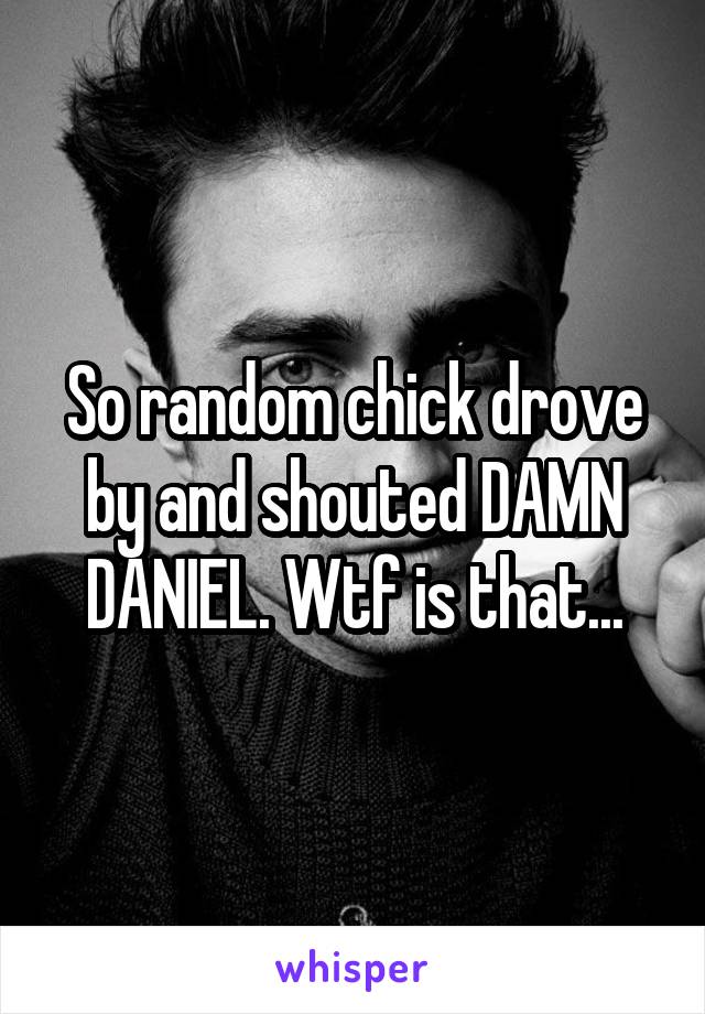 So random chick drove by and shouted DAMN DANIEL. Wtf is that...