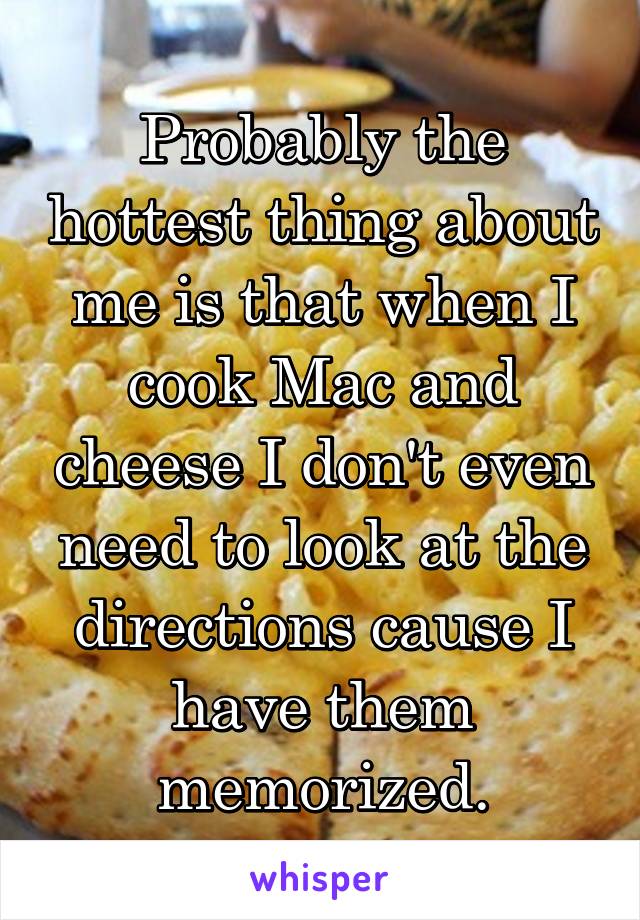 Probably the hottest thing about me is that when I cook Mac and cheese I don't even need to look at the directions cause I have them memorized.