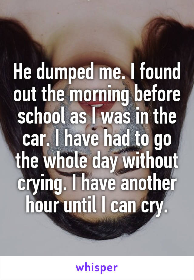 He dumped me. I found out the morning before school as I was in the car. I have had to go the whole day without crying. I have another hour until I can cry.