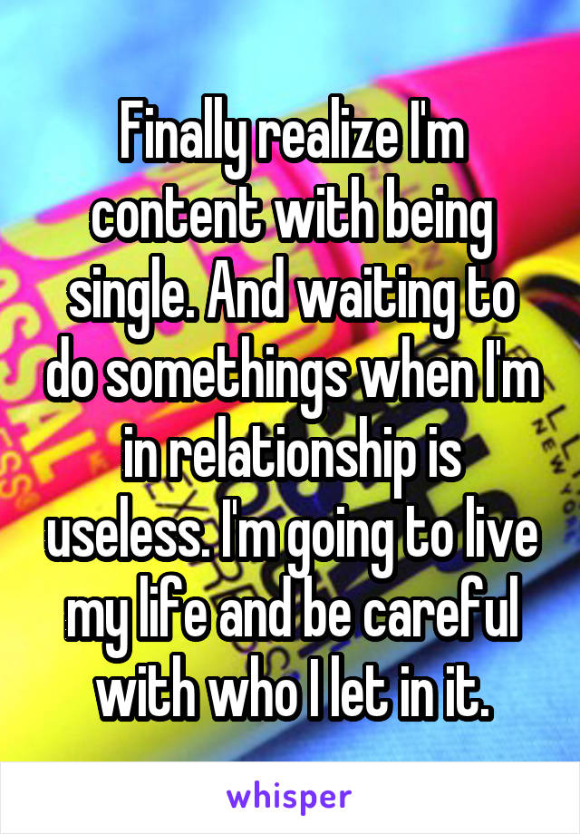 Finally realize I'm content with being single. And waiting to do somethings when I'm in relationship is useless. I'm going to live my life and be careful with who I let in it.