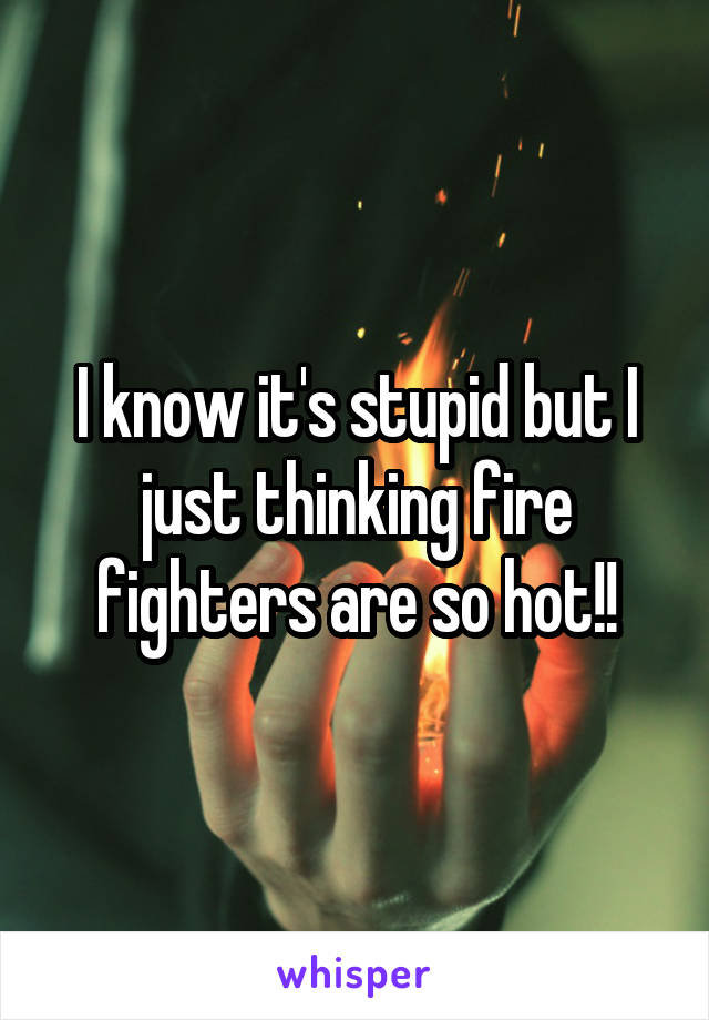 I know it's stupid but I just thinking fire fighters are so hot!!