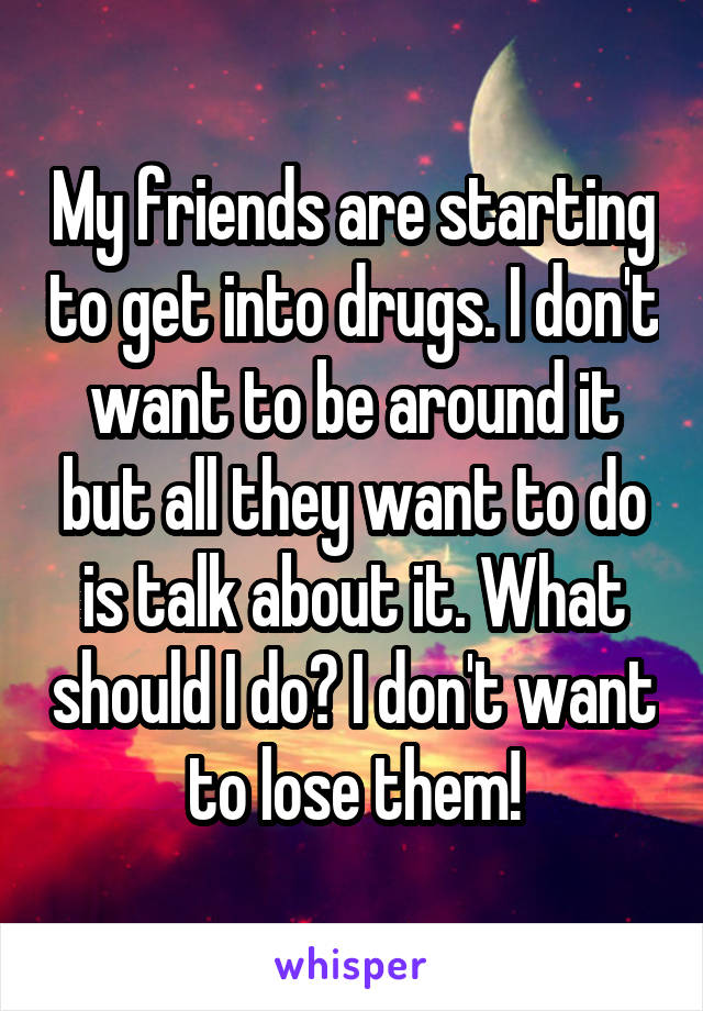 My friends are starting to get into drugs. I don't want to be around it but all they want to do is talk about it. What should I do? I don't want to lose them!