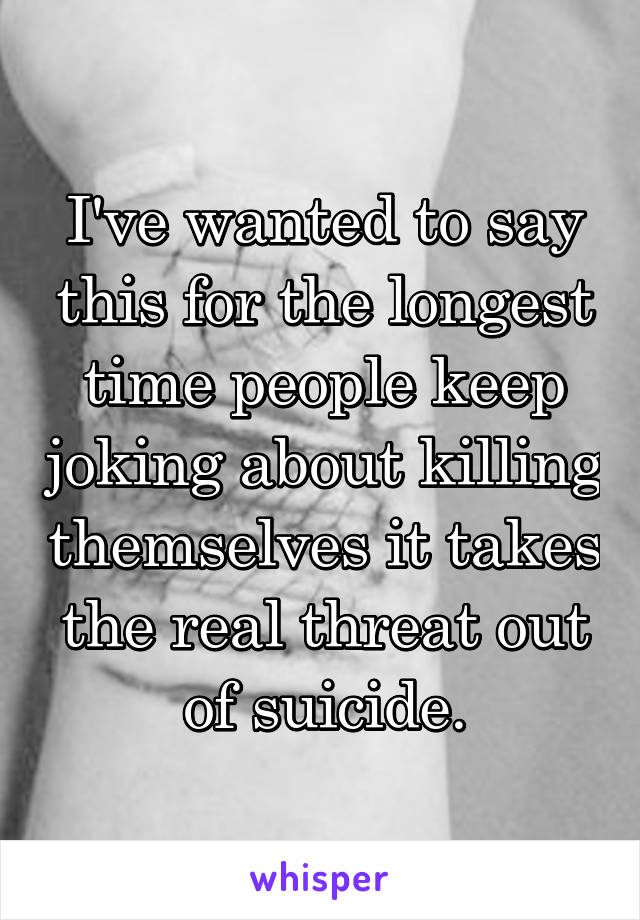 I've wanted to say this for the longest time people keep joking about killing themselves it takes the real threat out of suicide.