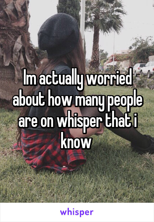 Im actually worried about how many people are on whisper that i know 