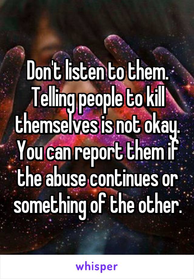 Don't listen to them. Telling people to kill themselves is not okay. You can report them if the abuse continues or something of the other.