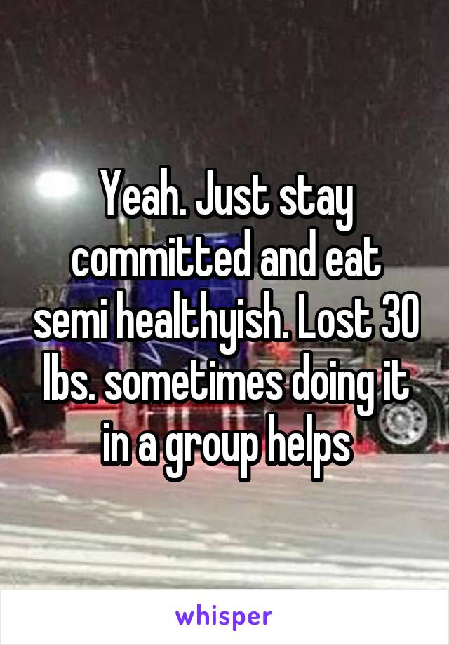 Yeah. Just stay committed and eat semi healthyish. Lost 30 lbs. sometimes doing it in a group helps