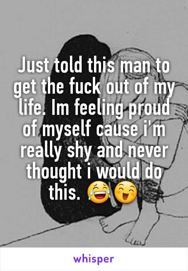 Just told this man to get the fuck out of my life. Im feeling proud of myself cause i'm really shy and never thought i would do this. 😂😄